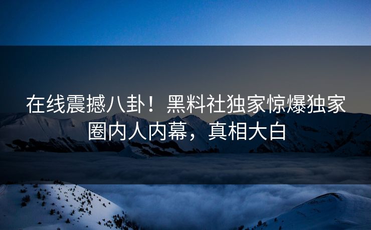 在线震撼八卦！黑料社独家惊爆独家圈内人内幕，真相大白