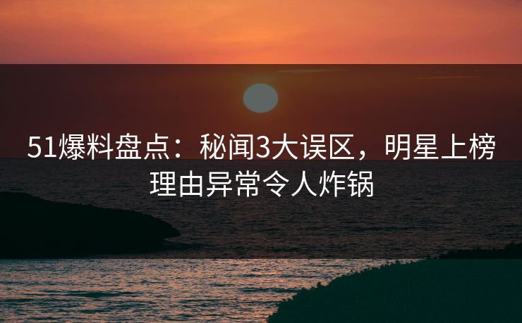 51爆料盘点：秘闻3大误区，明星上榜理由异常令人炸锅