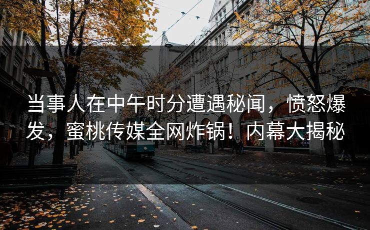 当事人在中午时分遭遇秘闻，愤怒爆发，蜜桃传媒全网炸锅！内幕大揭秘