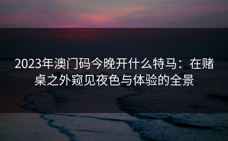 2023年澳门码今晚开什么特马：在赌桌之外窥见夜色与体验的全景