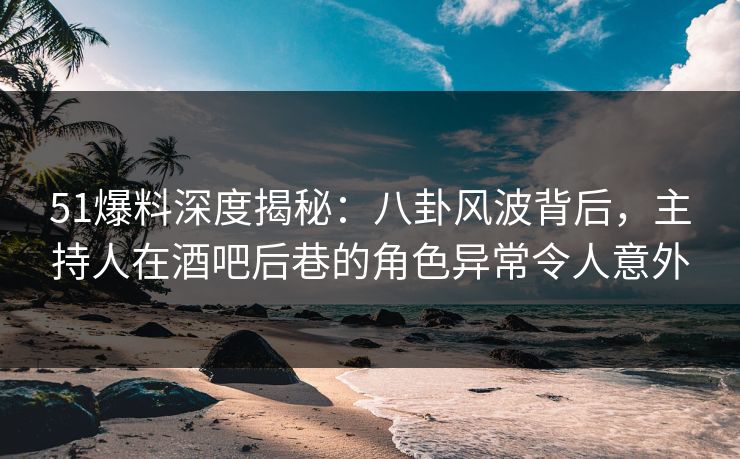 51爆料深度揭秘：八卦风波背后，主持人在酒吧后巷的角色异常令人意外