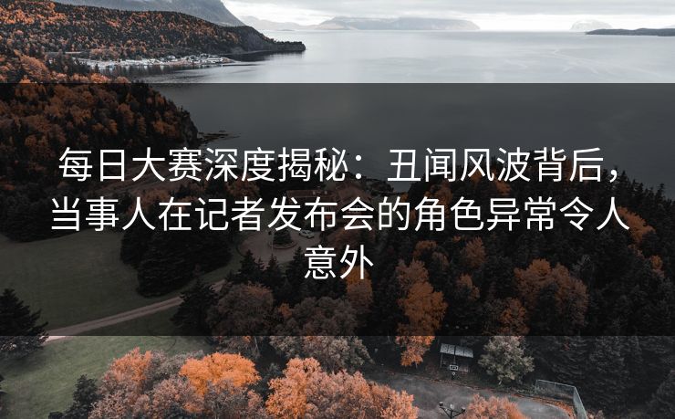 每日大赛深度揭秘：丑闻风波背后，当事人在记者发布会的角色异常令人意外