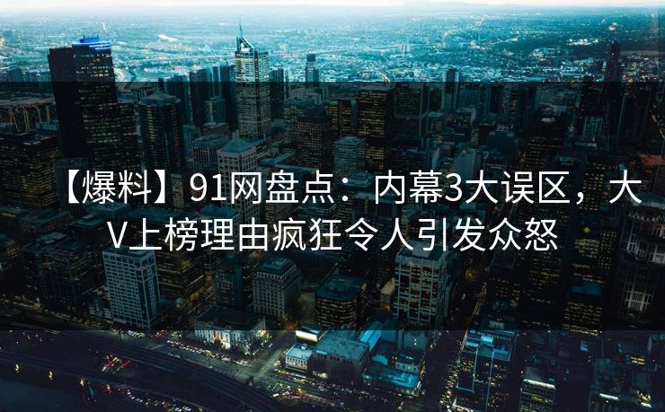 【爆料】91网盘点：内幕3大误区，大V上榜理由疯狂令人引发众怒