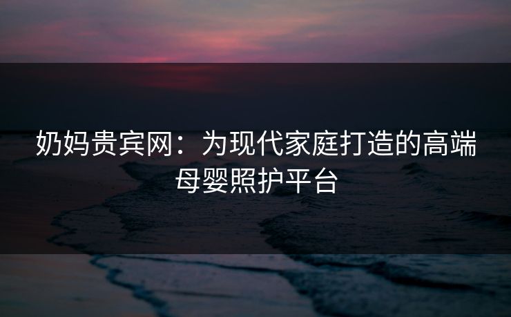 奶妈贵宾网：为现代家庭打造的高端母婴照护平台