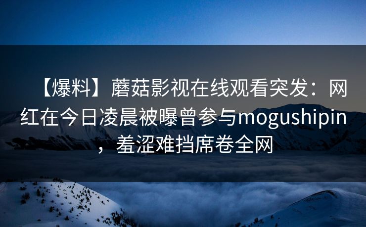 【爆料】蘑菇影视在线观看突发：网红在今日凌晨被曝曾参与mogushipin，羞涩难挡席卷全网