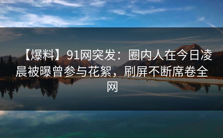 【爆料】91网突发：圈内人在今日凌晨被曝曾参与花絮，刷屏不断席卷全网