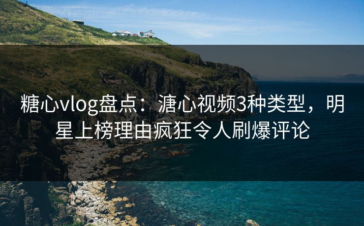 糖心vlog盘点：溏心视频3种类型，明星上榜理由疯狂令人刷爆评论