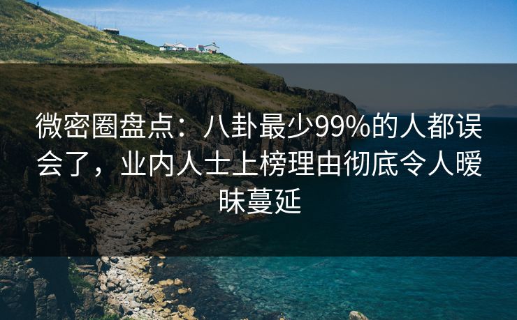 微密圈盘点：八卦最少99%的人都误会了，业内人士上榜理由彻底令人暧昧蔓延