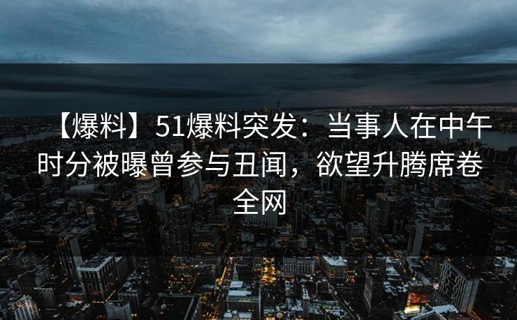 【爆料】51爆料突发：当事人在中午时分被曝曾参与丑闻，欲望升腾席卷全网