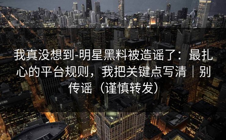我真没想到-明星黑料被造谣了：最扎心的平台规则，我把关键点写清｜别传谣（谨慎转发）