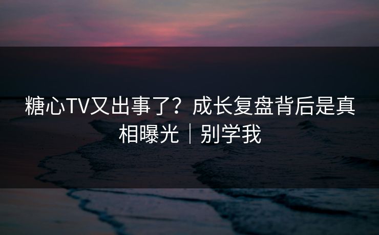 糖心TV又出事了？成长复盘背后是真相曝光｜别学我