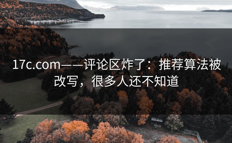 17c.com——评论区炸了：推荐算法被改写，很多人还不知道