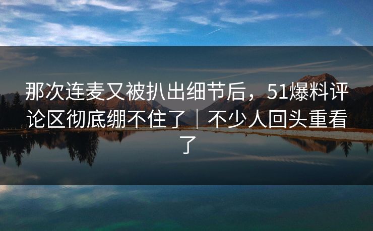 那次连麦又被扒出细节后，51爆料评论区彻底绷不住了｜不少人回头重看了